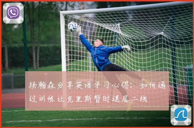 杨瀚森分享英语学习心得：如何通过训练让克里斯暂时退居二线
