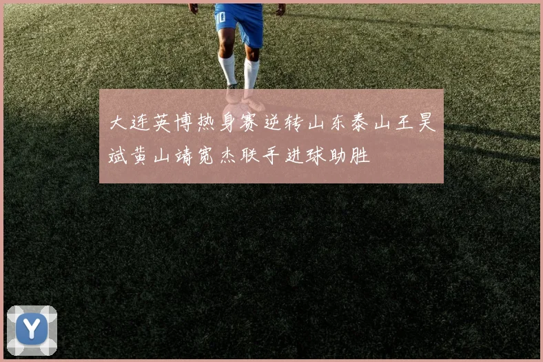 大连英博热身赛逆转山东泰山王昊斌黄山靖宽杰联手进球助胜