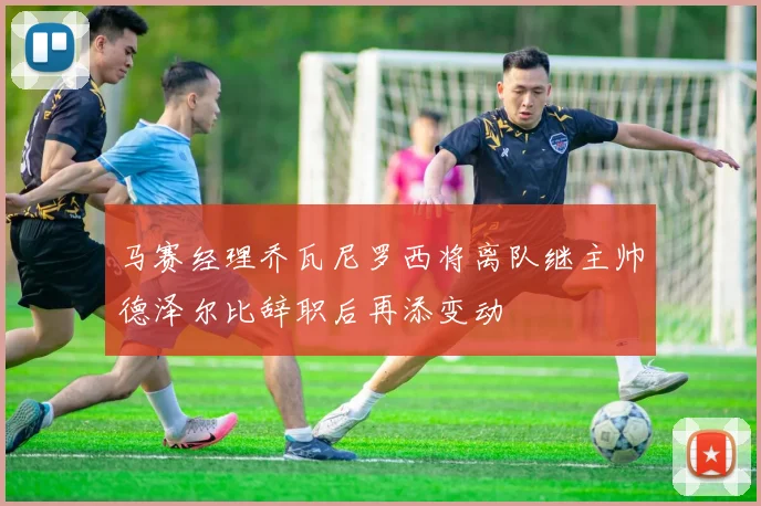 马赛经理乔瓦尼罗西将离队继主帅德泽尔比辞职后再添变动
