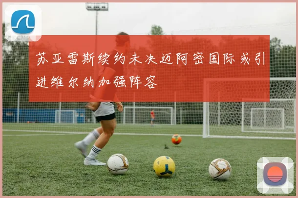 苏亚雷斯续约未决迈阿密国际或引进维尔纳加强阵容