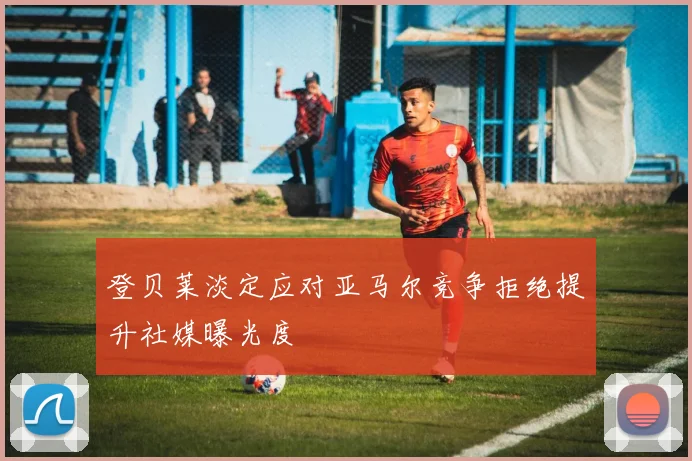 登贝莱淡定应对亚马尔竞争拒绝提升社媒曝光度