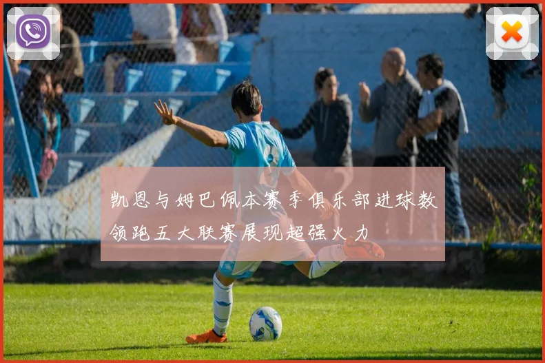 凯恩与姆巴佩本赛季俱乐部进球数领跑五大联赛展现超强火力
