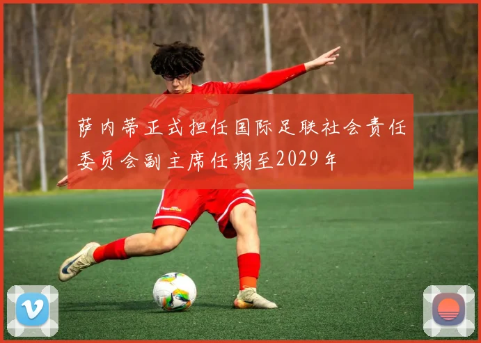 萨内蒂正式担任国际足联社会责任委员会副主席任期至2029年