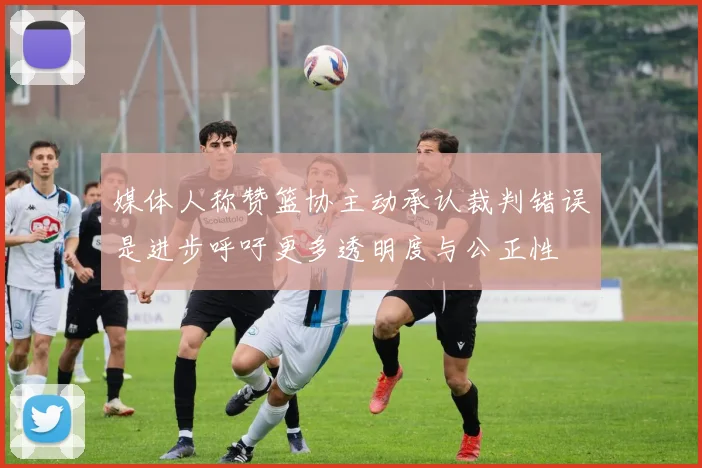 媒体人称赞篮协主动承认裁判错误是进步呼吁更多透明度与公正性