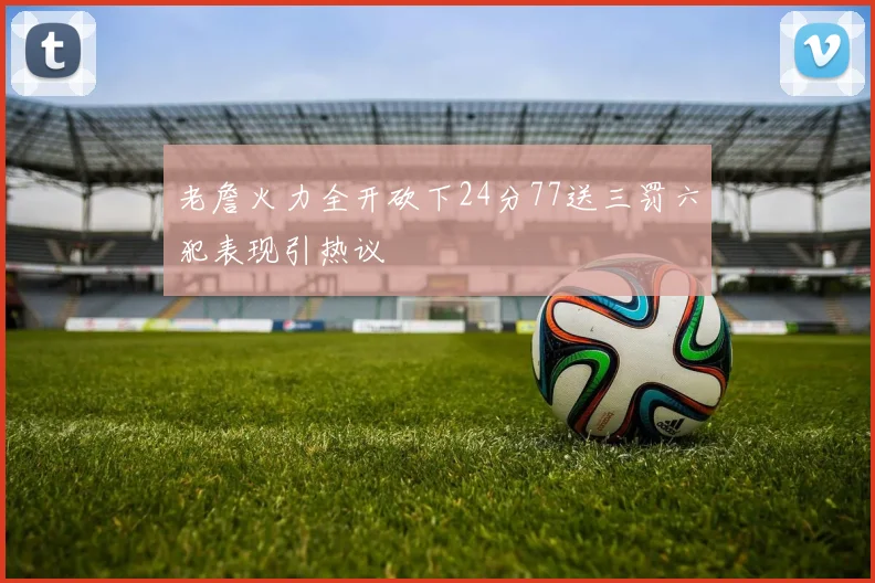老詹火力全开砍下24分77送三罚六犯表现引热议