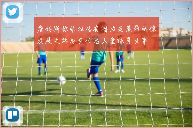 詹姆斯称弗拉格有潜力走莱昂纳德发展之路与多位名人堂球员共事