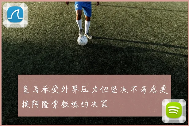 皇马承受外界压力但坚决不考虑更换阿隆索教练的决策
