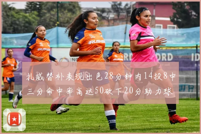 扎威替补表现出色28分钟内14投8中三分命中率高达50砍下20分助力球队进攻稳定