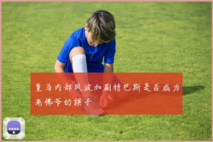 皇马内部风波加剧特巴斯是否成为老佛爷的棋子