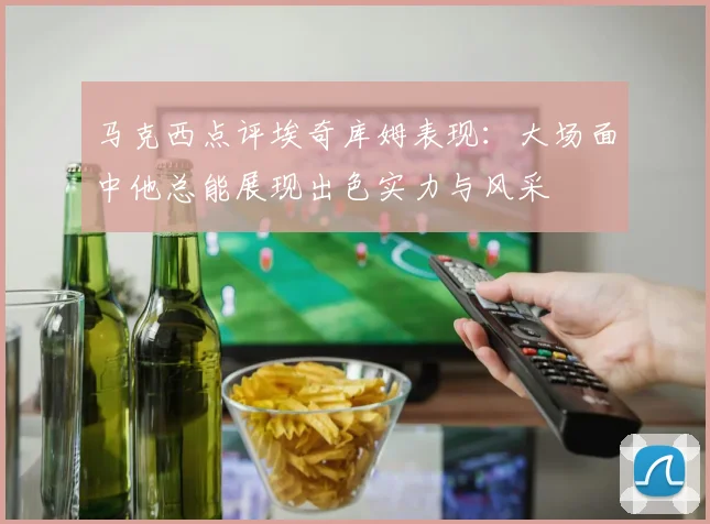 马克西点评埃奇库姆表现:大场面中他总能展现出色实力与风采