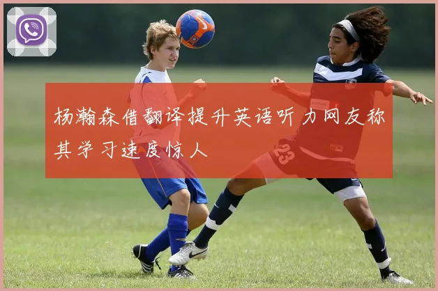 杨瀚森借翻译提升英语听力网友称其学习速度惊人