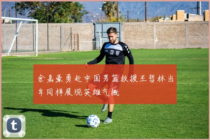余嘉豪勇赴中国男篮救援王哲林当年同样展现英雄气概