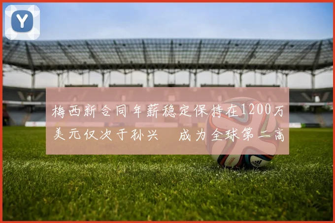 梅西新合同年薪稳定保持在1200万美元仅次于孙兴慜成为全球第二高薪球员