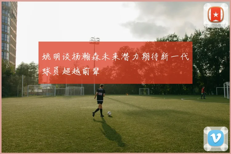 姚明谈杨瀚森未来潜力期待新一代球员超越前辈