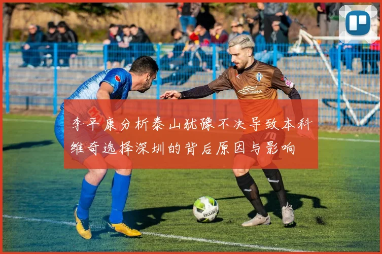 李平康分析泰山犹豫不决导致本科维奇选择深圳的背后原因与影响