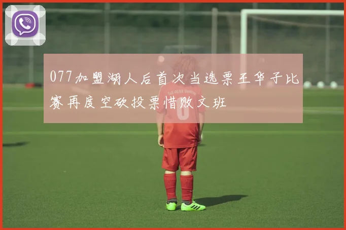 077加盟湖人后首次当选票王华子比赛再度空砍投票惜败文班