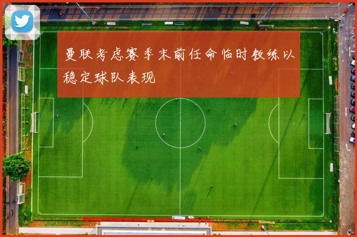 曼联考虑赛季末前任命临时教练以稳定球队表现